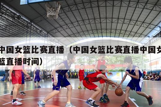 中国女篮比赛直播（中国女篮比赛直播中国女篮直播时间）